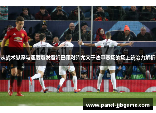 从战术纵深与速度爆发看姆巴佩对阵尤文于法甲赛场的场上统治力解析