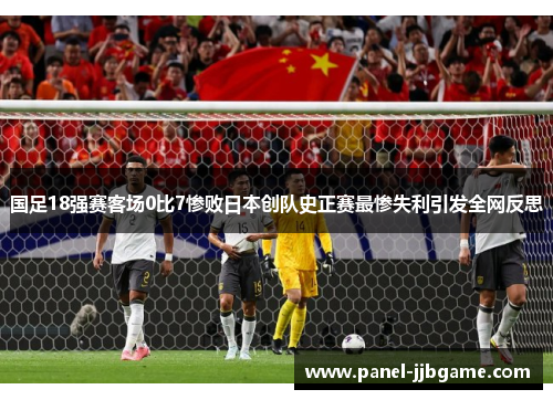 国足18强赛客场0比7惨败日本创队史正赛最惨失利引发全网反思 国足18强赛客场0比7惨败日本创队史正赛最惨失利引发全网反思