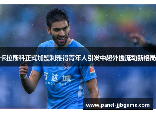 卡拉斯科正式加盟利雅得青年人引发中超外援流动新格局 卡拉斯科正式加盟利雅得青年人引发中超外援流动新格局